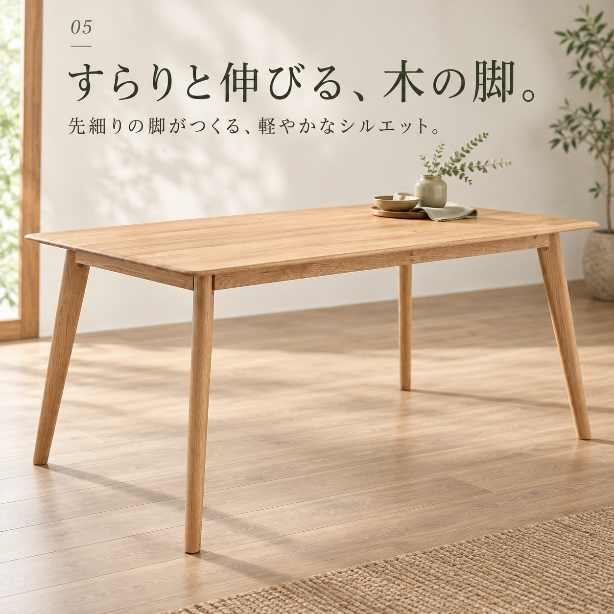 すらりと伸びる、木の脚。先細りの脚がつくる、軽やかなシルエット。