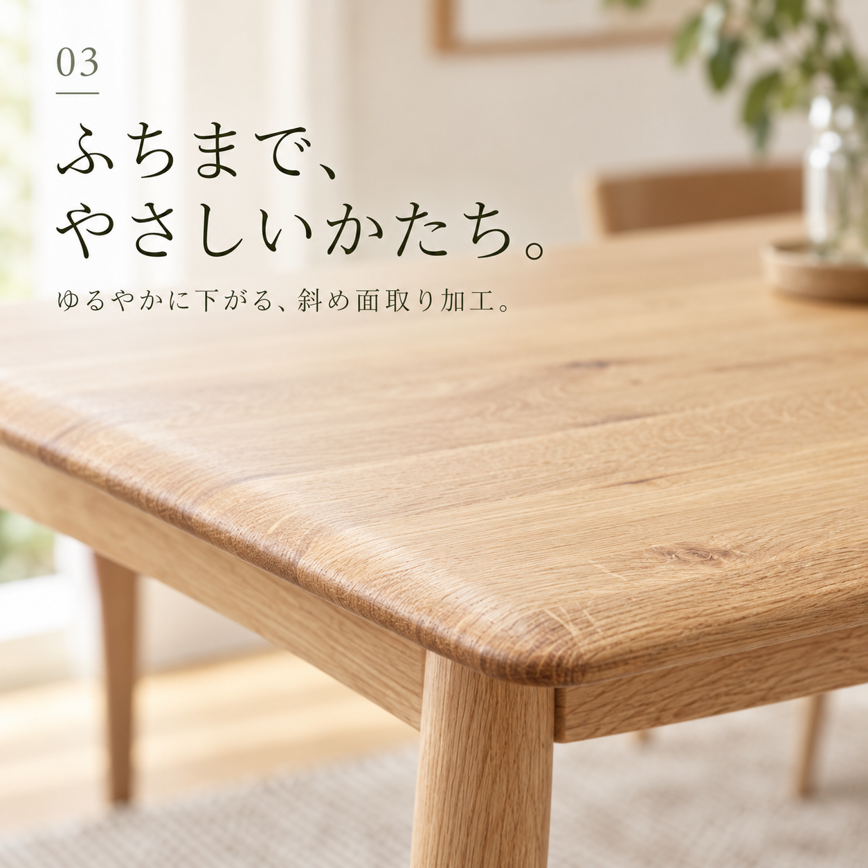 ふちまで、やさしいかたち。ゆるやかに下がる、斜め面取り加工。